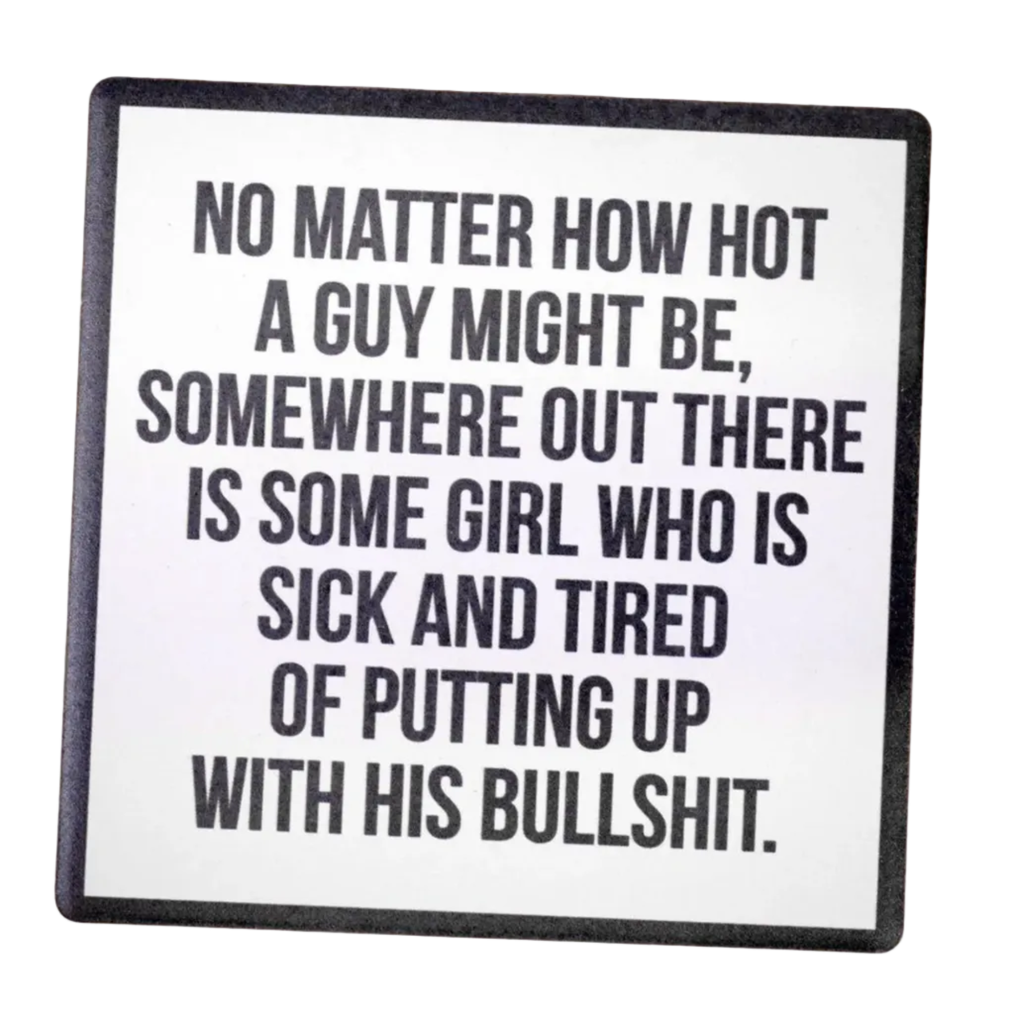 No matter how hot a guy might be, somewhere out there is some girl who is sick and tired of putting up with his bullshit on a Ceramic Coaster


